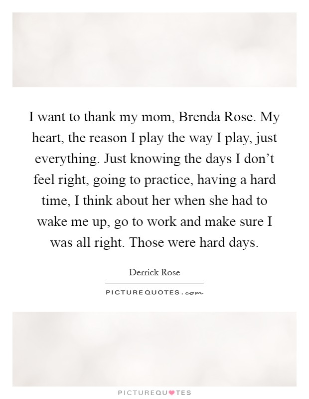 I want to thank my mom, Brenda Rose. My heart, the reason I play the way I play, just everything. Just knowing the days I don't feel right, going to practice, having a hard time, I think about her when she had to wake me up, go to work and make sure I was all right. Those were hard days. Picture Quote #1