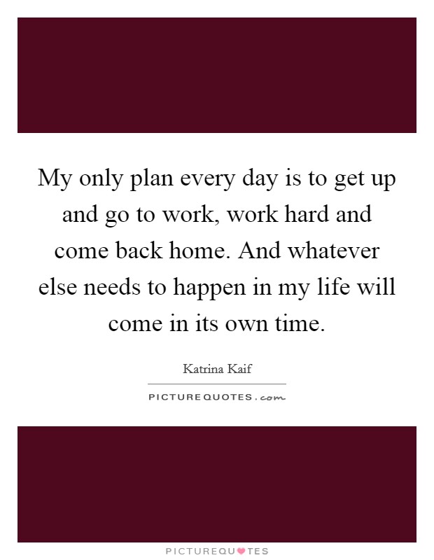 My only plan every day is to get up and go to work, work hard and come back home. And whatever else needs to happen in my life will come in its own time. Picture Quote #1