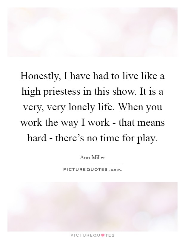 Honestly, I have had to live like a high priestess in this show. It is a very, very lonely life. When you work the way I work - that means hard - there's no time for play. Picture Quote #1