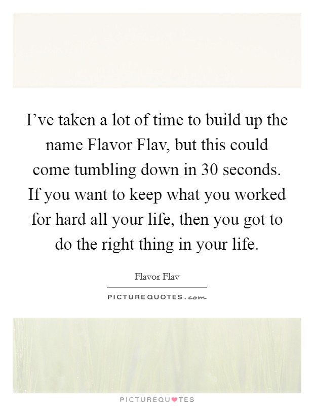 I've taken a lot of time to build up the name Flavor Flav, but this could come tumbling down in 30 seconds. If you want to keep what you worked for hard all your life, then you got to do the right thing in your life. Picture Quote #1