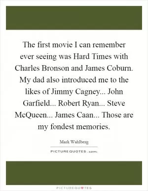 The first movie I can remember ever seeing was Hard Times with Charles Bronson and James Coburn. My dad also introduced me to the likes of Jimmy Cagney... John Garfield... Robert Ryan... Steve McQueen... James Caan... Those are my fondest memories Picture Quote #1