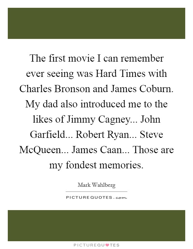 The first movie I can remember ever seeing was Hard Times with Charles Bronson and James Coburn. My dad also introduced me to the likes of Jimmy Cagney... John Garfield... Robert Ryan... Steve McQueen... James Caan... Those are my fondest memories. Picture Quote #1