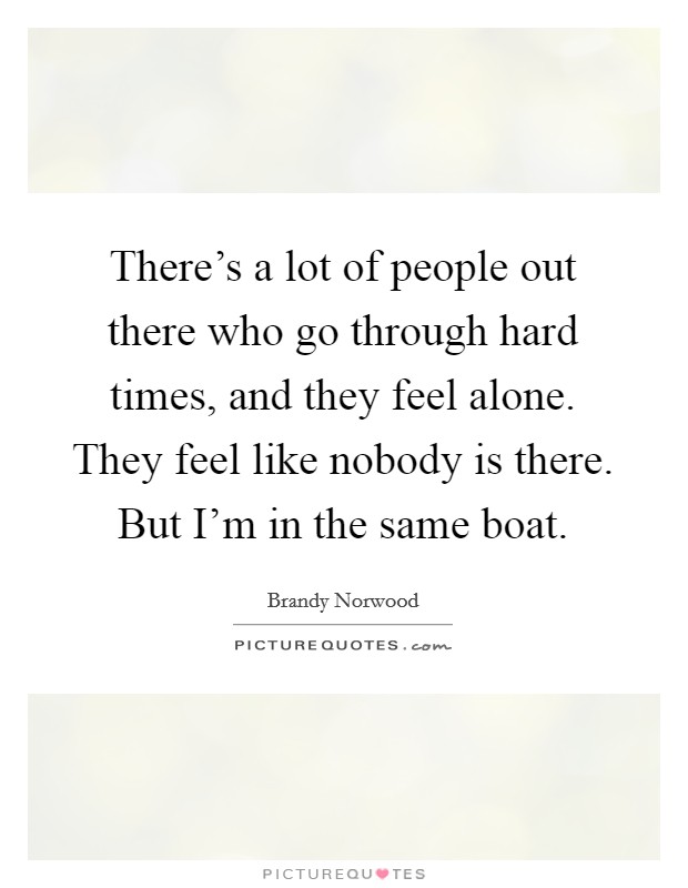 There's a lot of people out there who go through hard times, and they feel alone. They feel like nobody is there. But I'm in the same boat. Picture Quote #1