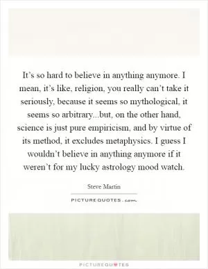 It’s so hard to believe in anything anymore. I mean, it’s like, religion, you really can’t take it seriously, because it seems so mythological, it seems so arbitrary...but, on the other hand, science is just pure empiricism, and by virtue of its method, it excludes metaphysics. I guess I wouldn’t believe in anything anymore if it weren’t for my lucky astrology mood watch Picture Quote #1