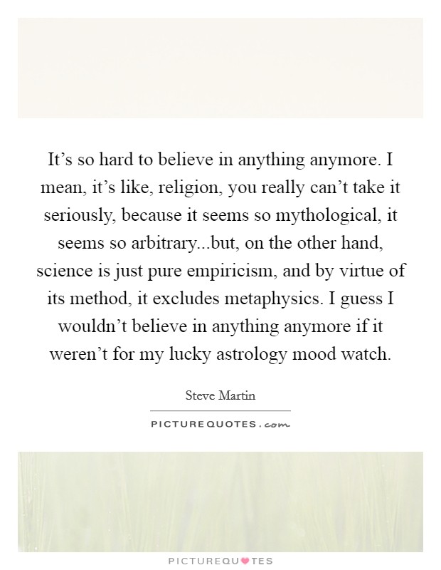 It's so hard to believe in anything anymore. I mean, it's like, religion, you really can't take it seriously, because it seems so mythological, it seems so arbitrary...but, on the other hand, science is just pure empiricism, and by virtue of its method, it excludes metaphysics. I guess I wouldn't believe in anything anymore if it weren't for my lucky astrology mood watch. Picture Quote #1