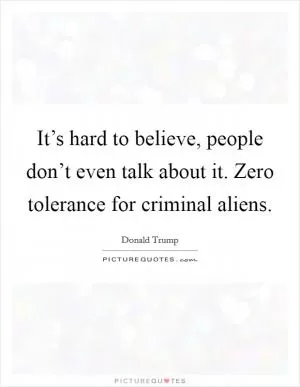 It’s hard to believe, people don’t even talk about it. Zero tolerance for criminal aliens Picture Quote #1