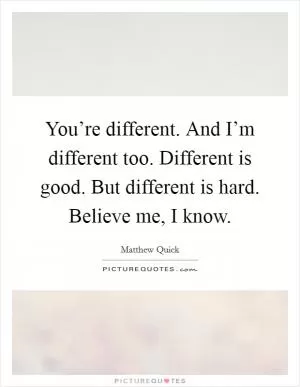You’re different. And I’m different too. Different is good. But different is hard. Believe me, I know Picture Quote #1