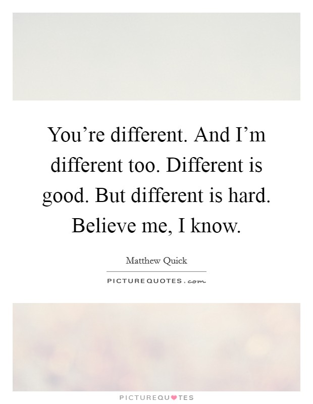 You're different. And I'm different too. Different is good. But different is hard. Believe me, I know. Picture Quote #1