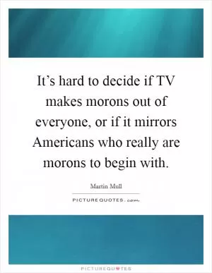 It’s hard to decide if TV makes morons out of everyone, or if it mirrors Americans who really are morons to begin with Picture Quote #1