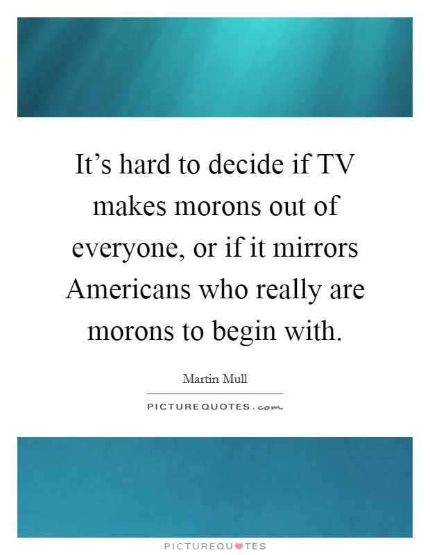 It's hard to decide if TV makes morons out of everyone, or if it mirrors Americans who really are morons to begin with. Picture Quote #1