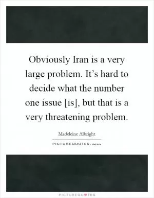 Obviously Iran is a very large problem. It’s hard to decide what the number one issue [is], but that is a very threatening problem Picture Quote #1