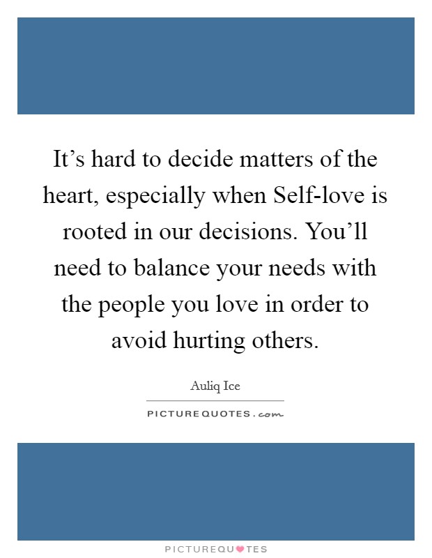 It's hard to decide matters of the heart, especially when Self-love is rooted in our decisions. You'll need to balance your needs with the people you love in order to avoid hurting others. Picture Quote #1