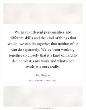 We have different personalities and different skills and the kind of things that we do, we can do together that neither of us can do separately. We’ve been working together so closely that it’s kind of hard to decide what’s my work and what’s her work, it’s ours really Picture Quote #1