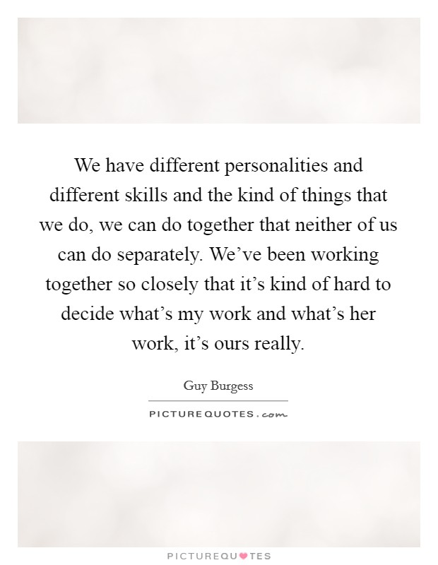 We have different personalities and different skills and the kind of things that we do, we can do together that neither of us can do separately. We've been working together so closely that it's kind of hard to decide what's my work and what's her work, it's ours really. Picture Quote #1