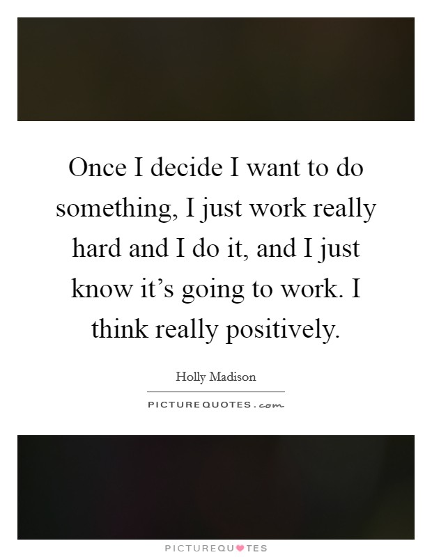 Once I decide I want to do something, I just work really hard and I do it, and I just know it's going to work. I think really positively. Picture Quote #1