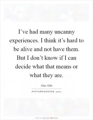 I’ve had many uncanny experiences. I think it’s hard to be alive and not have them. But I don’t know if I can decide what that means or what they are Picture Quote #1