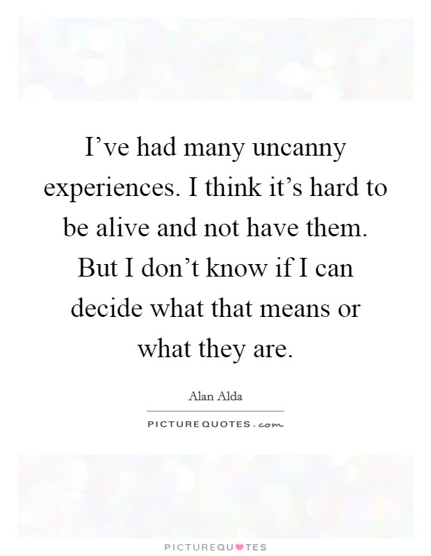 I've had many uncanny experiences. I think it's hard to be alive and not have them. But I don't know if I can decide what that means or what they are. Picture Quote #1