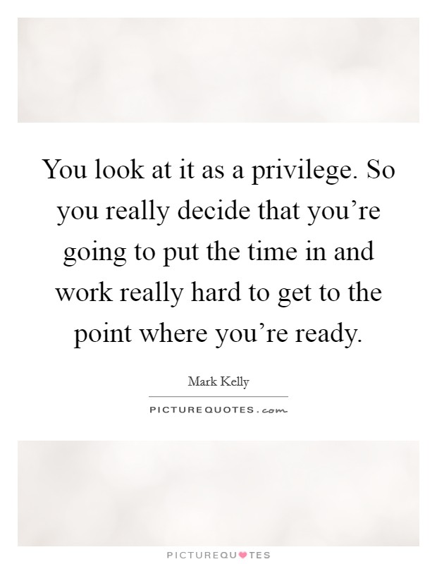 You look at it as a privilege. So you really decide that you're going to put the time in and work really hard to get to the point where you're ready. Picture Quote #1
