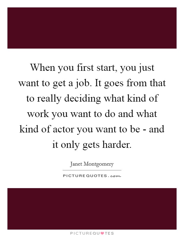 When you first start, you just want to get a job. It goes from that to really deciding what kind of work you want to do and what kind of actor you want to be - and it only gets harder. Picture Quote #1