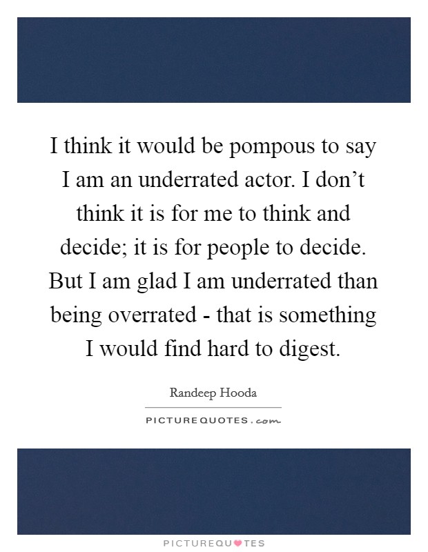 I think it would be pompous to say I am an underrated actor. I don't think it is for me to think and decide; it is for people to decide. But I am glad I am underrated than being overrated - that is something I would find hard to digest. Picture Quote #1