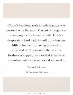 China’s headlong rush to industrialize was pursued with the most Marxist of prejudices - bending nature to man’s will. That’s a desperately hard trick to pull off when one fifth of humanity, having previously subsisted on 7 percent of the world’s freshwater supply, decides that it wants to instantaneously increase its caloric intake Picture Quote #1