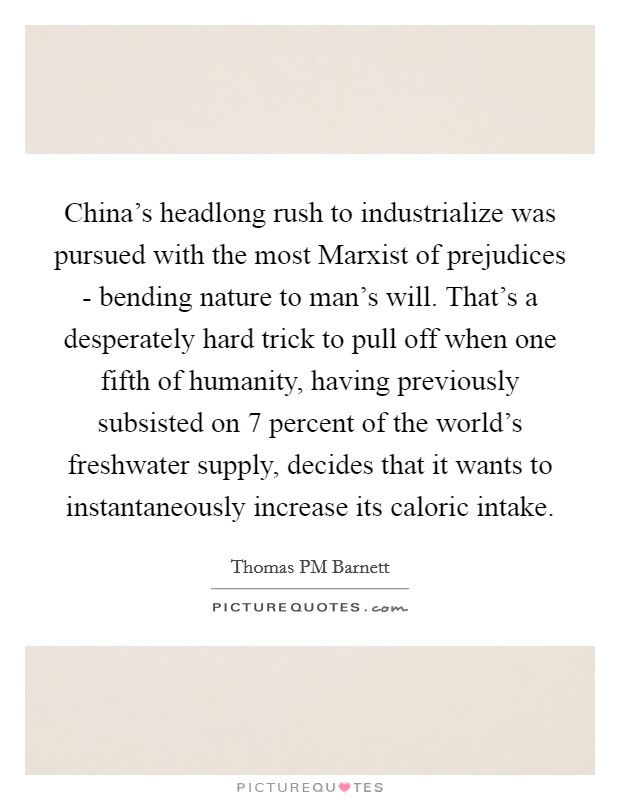 China's headlong rush to industrialize was pursued with the most Marxist of prejudices - bending nature to man's will. That's a desperately hard trick to pull off when one fifth of humanity, having previously subsisted on 7 percent of the world's freshwater supply, decides that it wants to instantaneously increase its caloric intake. Picture Quote #1