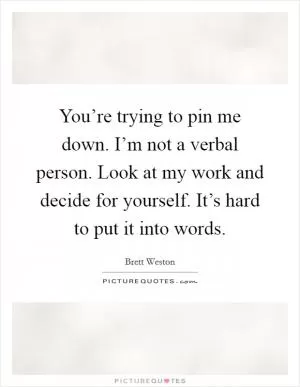 You’re trying to pin me down. I’m not a verbal person. Look at my work and decide for yourself. It’s hard to put it into words Picture Quote #1