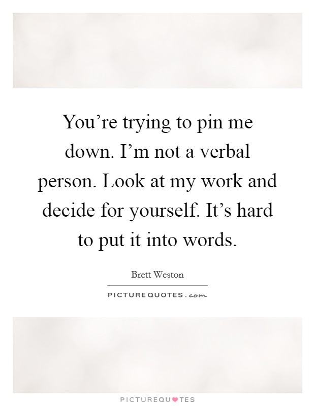 You're trying to pin me down. I'm not a verbal person. Look at my work and decide for yourself. It's hard to put it into words. Picture Quote #1