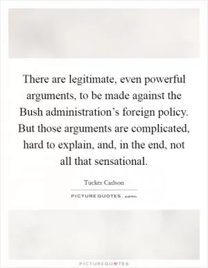There are legitimate, even powerful arguments, to be made against the Bush administration’s foreign policy. But those arguments are complicated, hard to explain, and, in the end, not all that sensational Picture Quote #1