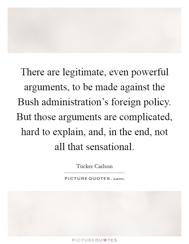 There are legitimate, even powerful arguments, to be made against the Bush administration's foreign policy. But those arguments are complicated, hard to explain, and, in the end, not all that sensational. Picture Quote #1