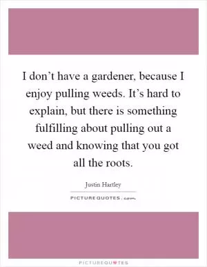 I don’t have a gardener, because I enjoy pulling weeds. It’s hard to explain, but there is something fulfilling about pulling out a weed and knowing that you got all the roots Picture Quote #1