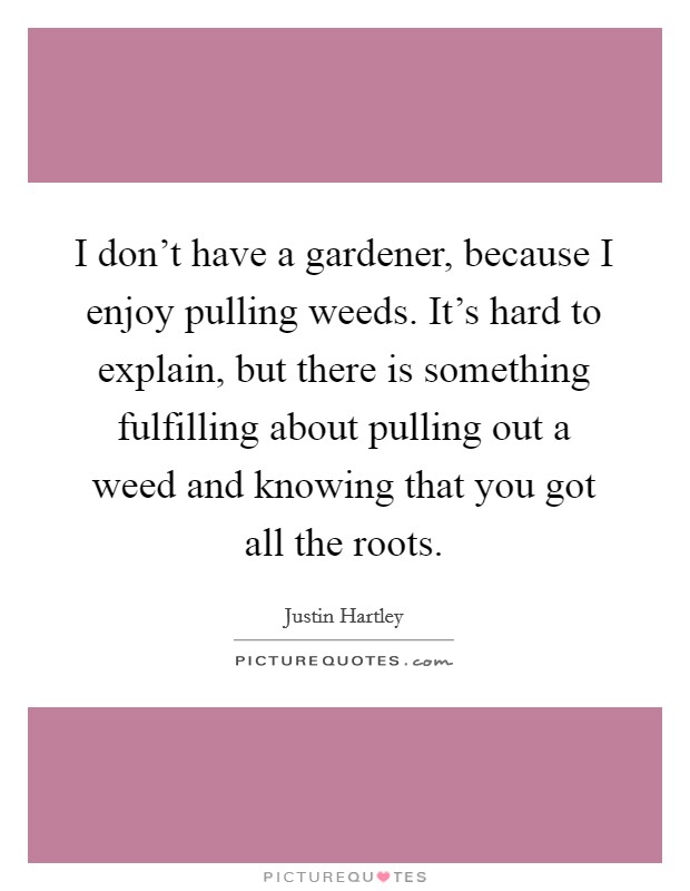 I don't have a gardener, because I enjoy pulling weeds. It's hard to explain, but there is something fulfilling about pulling out a weed and knowing that you got all the roots. Picture Quote #1