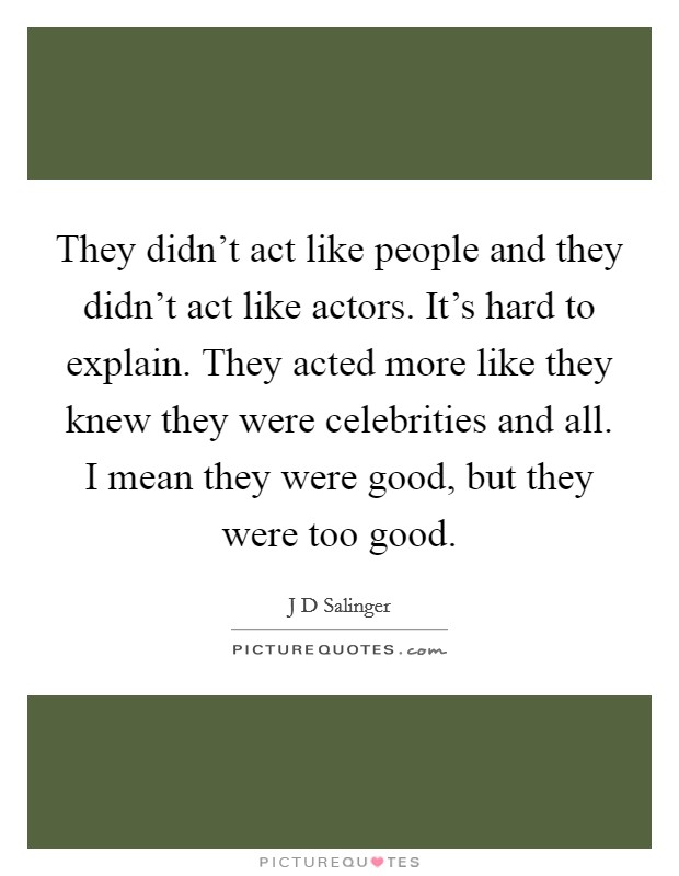 They didn't act like people and they didn't act like actors. It's hard to explain. They acted more like they knew they were celebrities and all. I mean they were good, but they were too good. Picture Quote #1