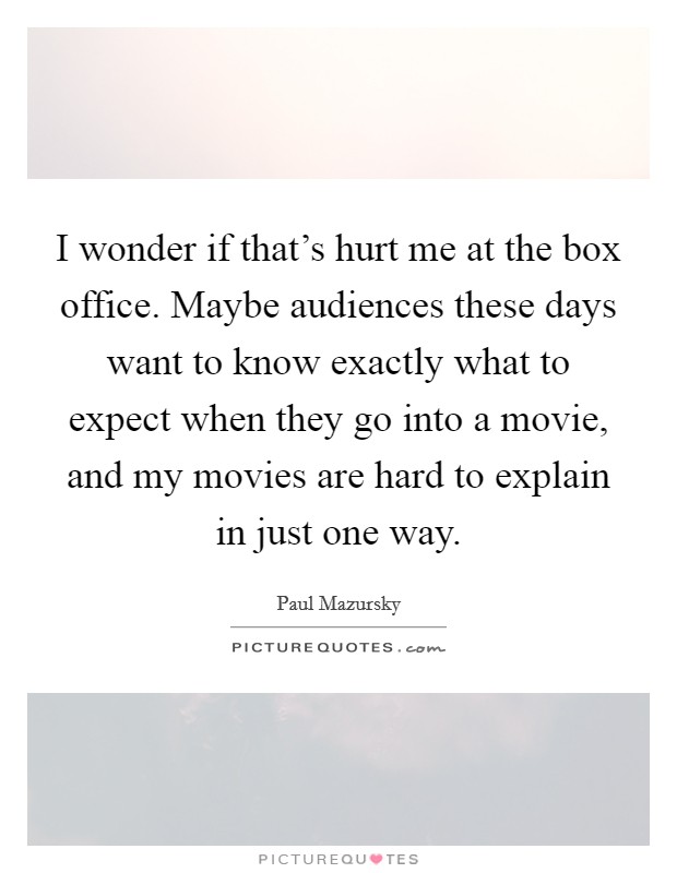 I wonder if that's hurt me at the box office. Maybe audiences these days want to know exactly what to expect when they go into a movie, and my movies are hard to explain in just one way. Picture Quote #1
