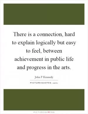 There is a connection, hard to explain logically but easy to feel, between achievement in public life and progress in the arts Picture Quote #1