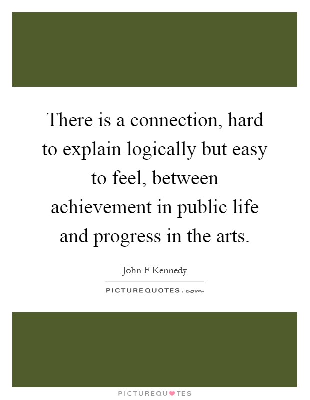 There is a connection, hard to explain logically but easy to feel, between achievement in public life and progress in the arts. Picture Quote #1