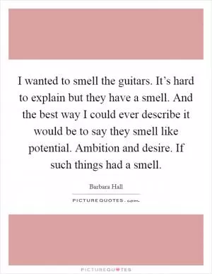 I wanted to smell the guitars. It’s hard to explain but they have a smell. And the best way I could ever describe it would be to say they smell like potential. Ambition and desire. If such things had a smell Picture Quote #1