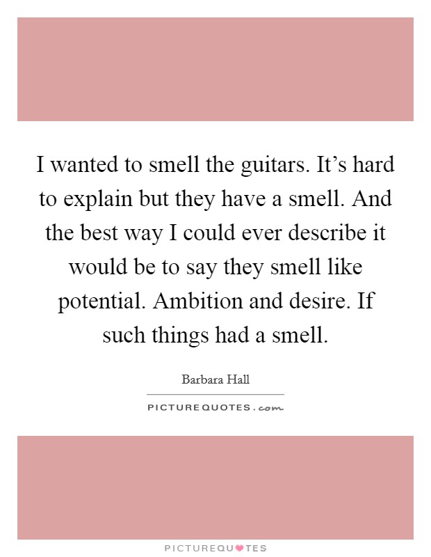 I wanted to smell the guitars. It's hard to explain but they have a smell. And the best way I could ever describe it would be to say they smell like potential. Ambition and desire. If such things had a smell. Picture Quote #1