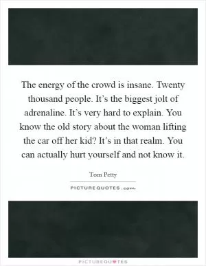 The energy of the crowd is insane. Twenty thousand people. It’s the biggest jolt of adrenaline. It’s very hard to explain. You know the old story about the woman lifting the car off her kid? It’s in that realm. You can actually hurt yourself and not know it Picture Quote #1