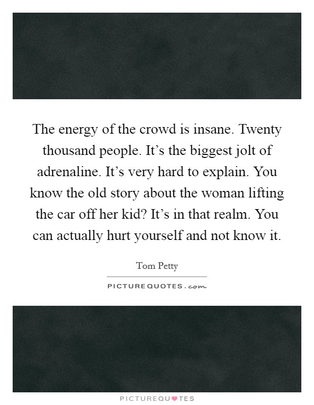 The energy of the crowd is insane. Twenty thousand people. It's the biggest jolt of adrenaline. It's very hard to explain. You know the old story about the woman lifting the car off her kid? It's in that realm. You can actually hurt yourself and not know it. Picture Quote #1