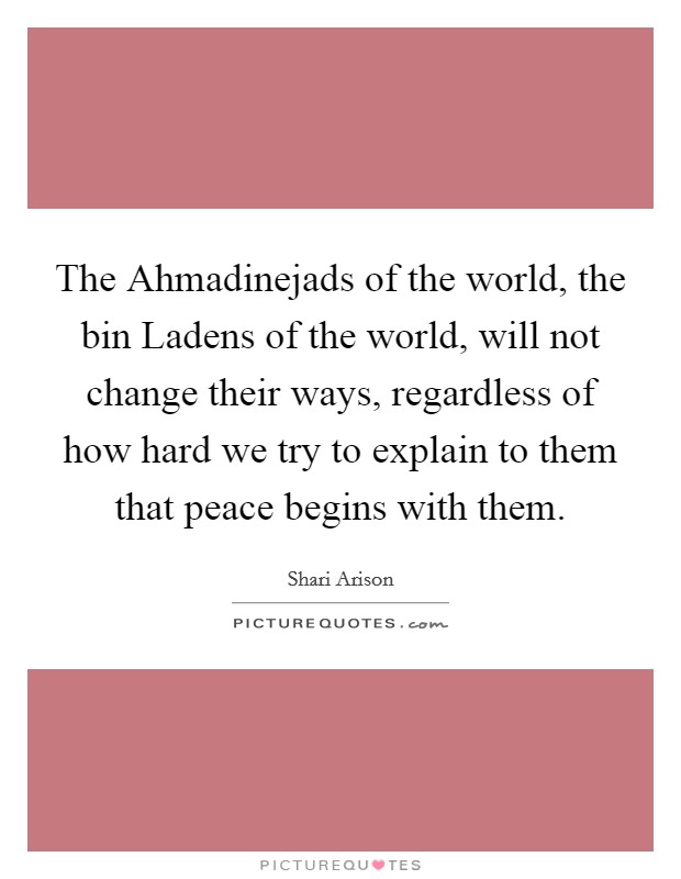 The Ahmadinejads of the world, the bin Ladens of the world, will not change their ways, regardless of how hard we try to explain to them that peace begins with them. Picture Quote #1