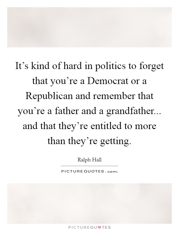 It's kind of hard in politics to forget that you're a Democrat or a Republican and remember that you're a father and a grandfather... and that they're entitled to more than they're getting. Picture Quote #1