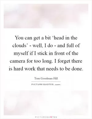You can get a bit ‘head in the clouds’ - well, I do - and full of myself if I stick in front of the camera for too long. I forget there is hard work that needs to be done Picture Quote #1