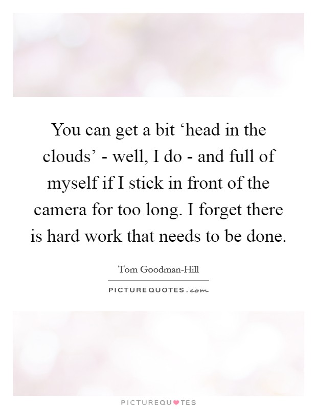 You can get a bit ‘head in the clouds' - well, I do - and full of myself if I stick in front of the camera for too long. I forget there is hard work that needs to be done. Picture Quote #1