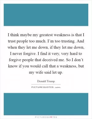 I think maybe my greatest weakness is that I trust people too much. I’m too trusting. And when they let me down, if they let me down, I never forgive. I find it very, very hard to forgive people that deceived me. So I don’t know if you would call that a weakness, but my wife said let up Picture Quote #1