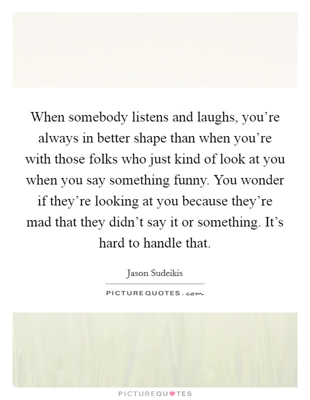 When somebody listens and laughs, you're always in better shape than when you're with those folks who just kind of look at you when you say something funny. You wonder if they're looking at you because they're mad that they didn't say it or something. It's hard to handle that. Picture Quote #1
