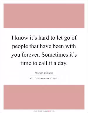 I know it’s hard to let go of people that have been with you forever. Sometimes it’s time to call it a day Picture Quote #1