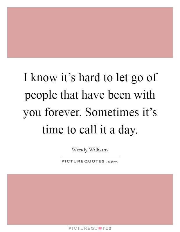 I know it's hard to let go of people that have been with you forever. Sometimes it's time to call it a day. Picture Quote #1