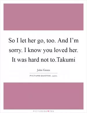 So I let her go, too. And I’m sorry. I know you loved her. It was hard not to.Takumi Picture Quote #1