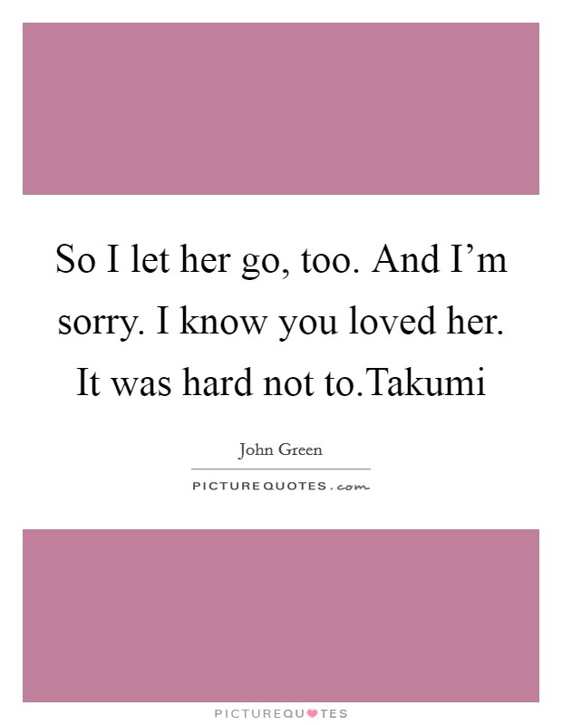 So I let her go, too. And I'm sorry. I know you loved her. It was hard not to.Takumi Picture Quote #1
